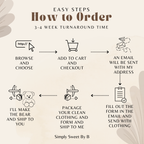 How to order a firefighter memory bear  choose the bear, and to cart and checkout. an email will be sent to you with my address for you to mail the bears. also in the email will be a form to print and fill out mail that form and your clothes to the address on the email. I will make the bear and ship it back to you. 